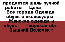 продается шаль ручной работы  › Цена ­ 1 300 - Все города Одежда, обувь и аксессуары » Женская одежда и обувь   . Тверская обл.,Вышний Волочек г.